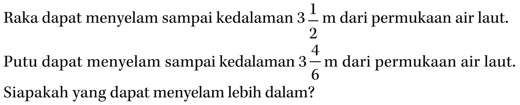 Raka dapat menyelam sampai kedalaman 3 1/2 m dari permukaan air laut. Putu dapat menyelam sampai kedalaman 3 4/6 m dari permukaan air laut. Siapakah yang dapat menyelam lebih dalam?