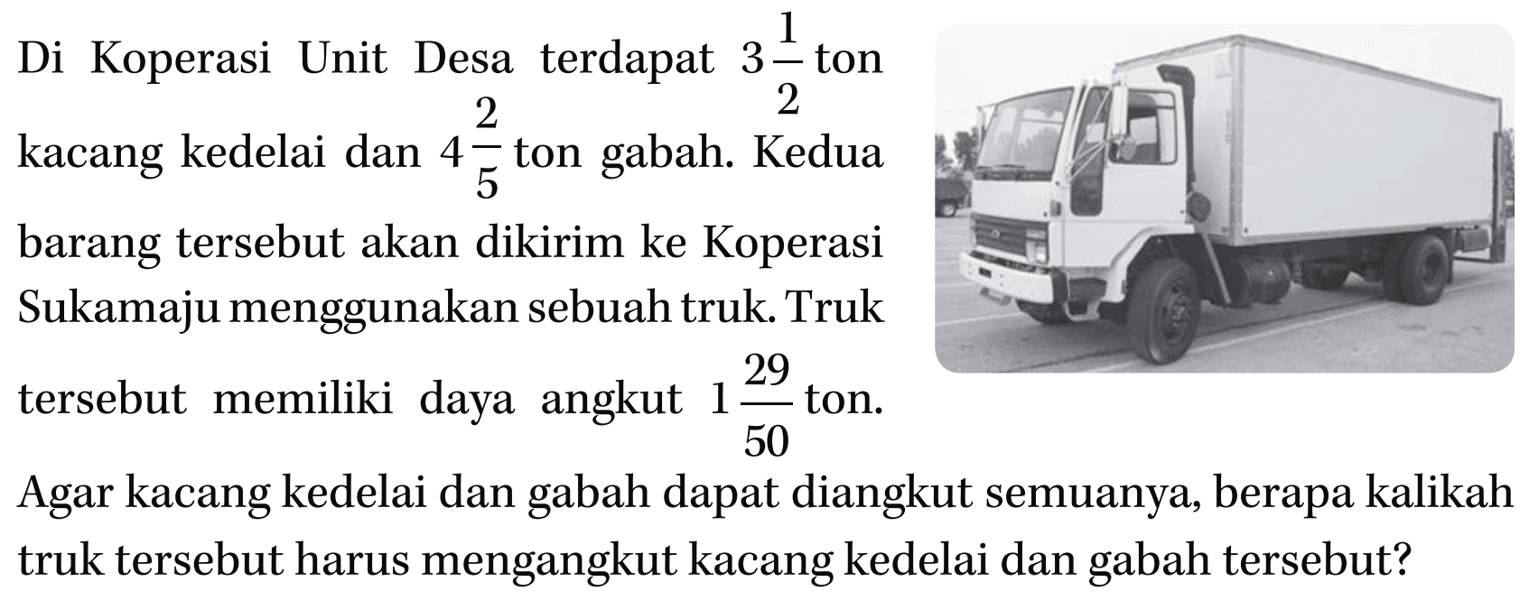 Di Koperasi Unit Desa terdapat 3 1/2 ton kacang kedelai dan 4 2/5 ton gabah. Kedua barang tersebut akan dikirim ke Koperasi Sukamaju menggunakan sebuah truk. Truk tersebut memiliki daya angkut 1 29/50 ton. Agar kacang kedelai dan gabah dapat diangkut semuanya, berapa kalikah truk tersebut harus mengangkut kacang kedelai dan gabah tersebut?