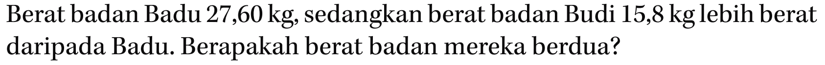 Berat badan Badu 27,60 kg, sedangkan berat badan Budi 15,8 kg lebih berat daripada Badu. Berapakah berat badan mereka berdua?