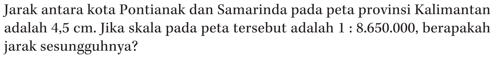 Jarak antara kota Pontianak dan Samarinda pada peta provinsi Kalimantan adalah 4,5 cm. Jika skala pada peta tersebut adalah 1 : 8.650.000, berapakah jarak sesungguhnya?