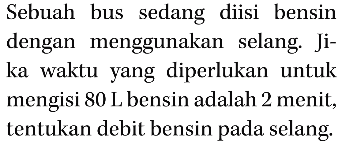 Sebuah bus sedang diisi bensin dengan menggunakan selang. Jika waktu yang diperlukan untuk mengisi 80 L bensin adalah 2 menit, tentukan debit bensin pada selang.