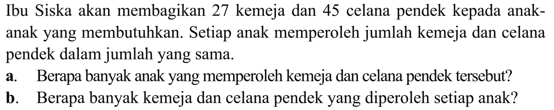 Ibu Siska akan membagikan 27 kemeja dan 45 celana pendek kepada anak- anak yang membutuhkan. Setiap anak memperoleh jumlah kemeja dan celana pendek dalam jumlah yang sama. a. Berapa banyak anak yang memperoleh kemeja dan celana pendek tersebut? b. Berapa banyak kemeja dan celana pendek yang diperoleh setiap anak?