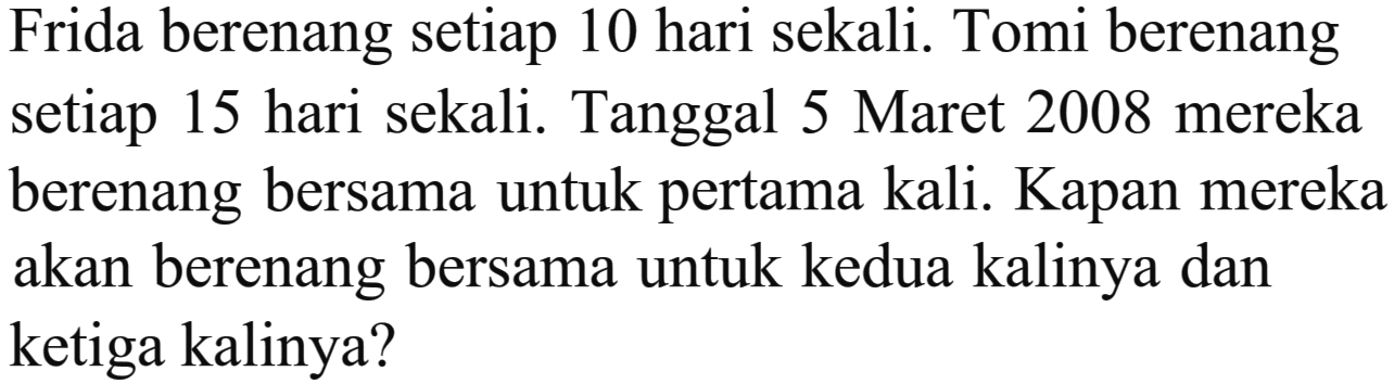 Frida berenang setiap 10 hari sekali. Tomi berenang setiap 15 hari sekali. Tanggal 5 Maret 2008 mereka berenang bersama untuk pertama kali. Kapan mereka akan berenang bersama untuk kedua kalinya dan ketiga kalinya?