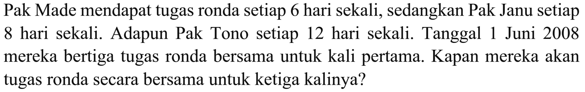 Pak Made mendapat tugas ronda setiap 6 hari sekali, sedangkan Pak Janu setiap 8 hari sekali. Adapun Pak Tono setiap 12 hari sekali. Tanggal 1 Juni 2008 mereka bertiga tugas ronda bersama untuk kali pertama. Kapan mereka akan tugas ronda secara bersama untuk ketiga kalinya?