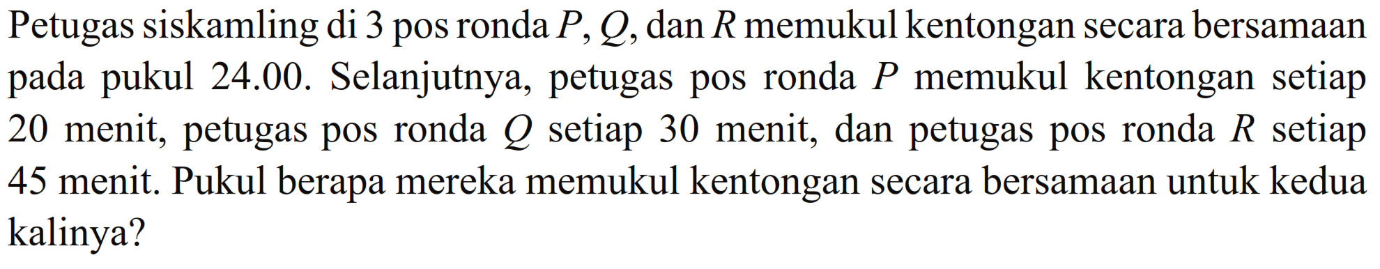 Petugas siskamling di 3 pos ronda P, Q, dan R memukul kentongan secara bersamaan pada pukul 24.00. Selanjutnya, petugas pos ronda P memukul kentongan setiap 20 menit, petugas pos ronda Q setiap 30 menit, dan petugas pos ronda R setiap 45 menit. Pukul berapa mereka memukul kentongan secara bersamaan untuk kedua kalinya?