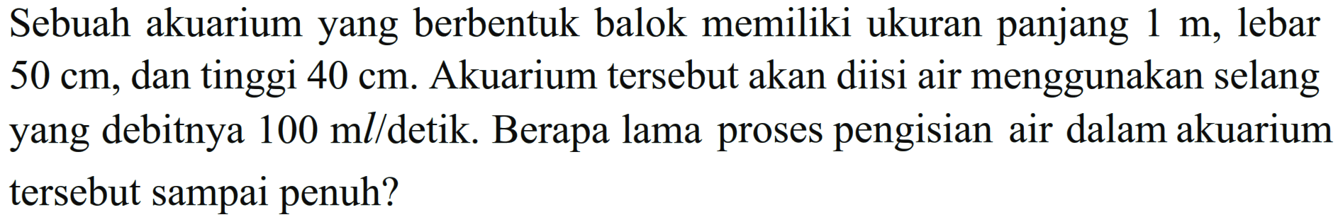 Sebuah akuarium yang berbentuk balok memiliki ukuran panjang 1 m, lebar 50 cm, dan tinggi 40 cm. Akuarium tersebut akan diisi air menggunakan selang yang debitnya 100 ml/detik. Berapa lama proses pengisian air dalam akuarium tersebut sampai penuh?