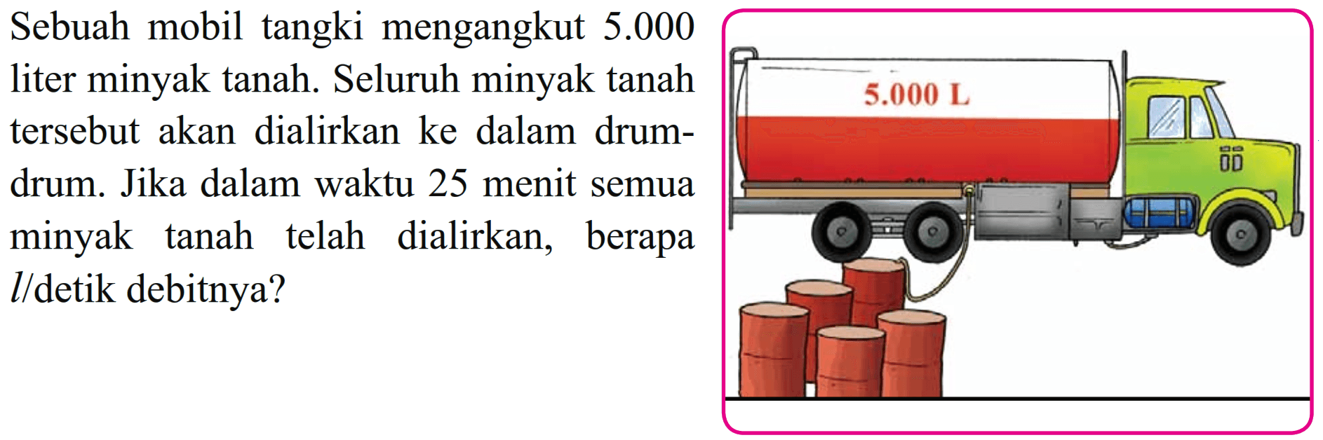 Sebuah mobil tangki mengangkut 5.000 liter minyak tanah. Seluruh minyak tanah tersebut akan dialirkan ke dalam drum- drum. Jika dalam waktu 25 menit semua minyak tanah telah dialirkan, berapa l/detik debitnya?