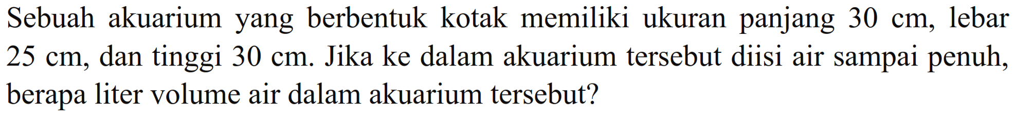 Sebuah akuarium yang berbentuk kotak memiliki ukuran panjang 30 cm, lebar 25 cm, dan tinggi 30 cm. Jika ke dalam akuarium tersebut diisi air sampai penuh, berapa liter volume air dalam akuarium tersebut?