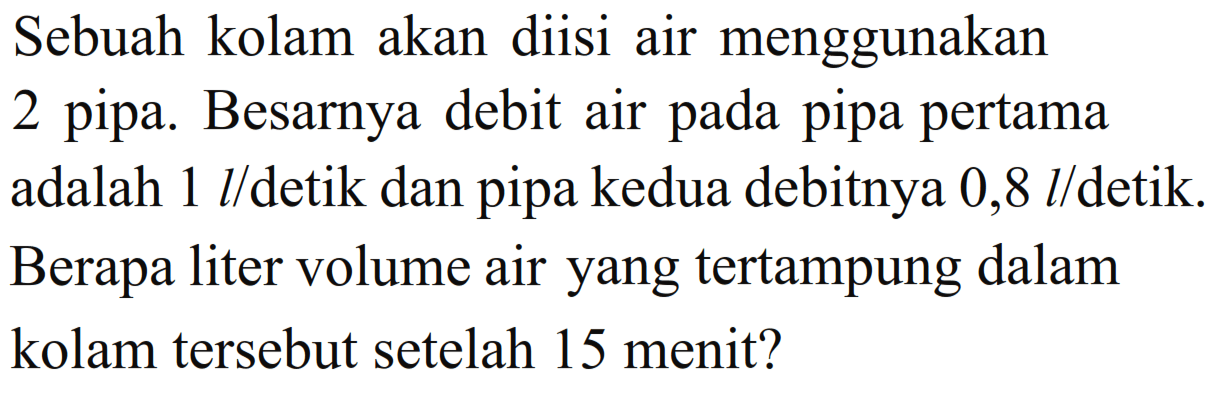 Sebuah kolam akan diisi air menggunakan 2 pipa. Besarnya debit air pada pipa pertama adalah 1 l/detik dan pipa kedua debitnya 0,8 I/detik. Berapa liter volume air yang tertampung dalam kolam tersebut setelah 15 menit?