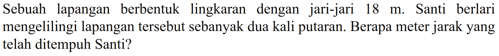 Sebuah lapangan berbentuk lingkaran dengan jari-jari 18 m. Santi berlari mengelilingi lapangan tersebut sebanyak dua kali putaran. Berapa meter jarak yang telah ditempuh Santi?