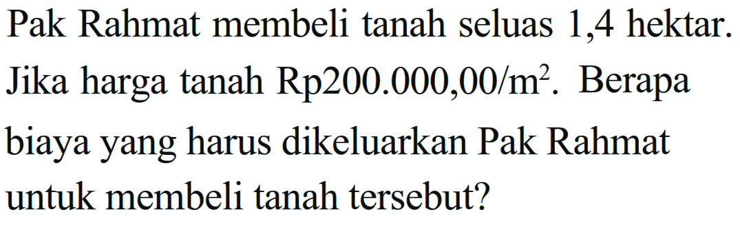 Pak Rahmat membeli tanah seluas 1,4 hektar. Jika harga tanah Rp200.000,00/m^2. Berapa biaya yang harus dikeluarkan Pak Rahmat untuk membeli tanah tersebut?