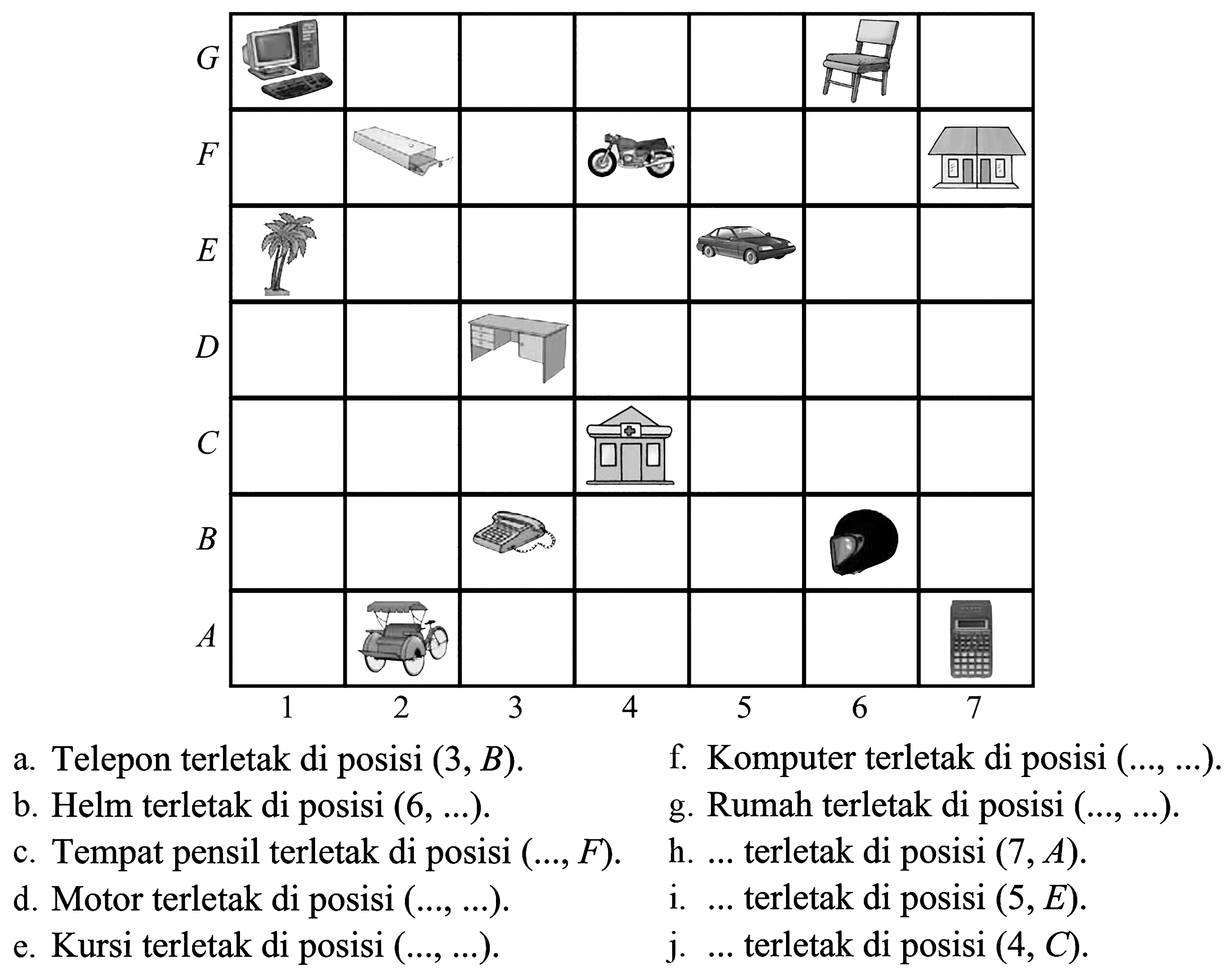G F E D C B A 1 2 3 4 5 6 7
 a. Telepon terletak di posisi (3, B). f. Komputer terletak di posisi ( , ) b. Helm terletak di posisi (6, ) g. Rumah terletak di posisi ( , ) c. Tempat pensil terletak di poSisi (, F) h. terletak di posisi (7,A). d. Motor terletak di posisi ( , ) i. .. terletak di posisi (5,E). e. Kursi terletak di posisi ( , ) j. ... terletak di posisi (4, C).