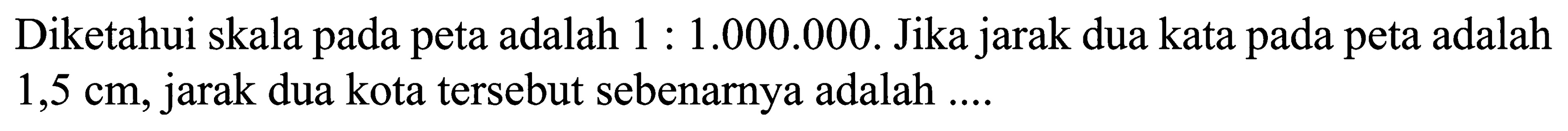 Diketahui skala pada peta adalah 1 : 1.000.000. Jika jarak dua kata pada peta adalah 1,5 cm, jarak dua kota tersebut sebenarnya adalah ....