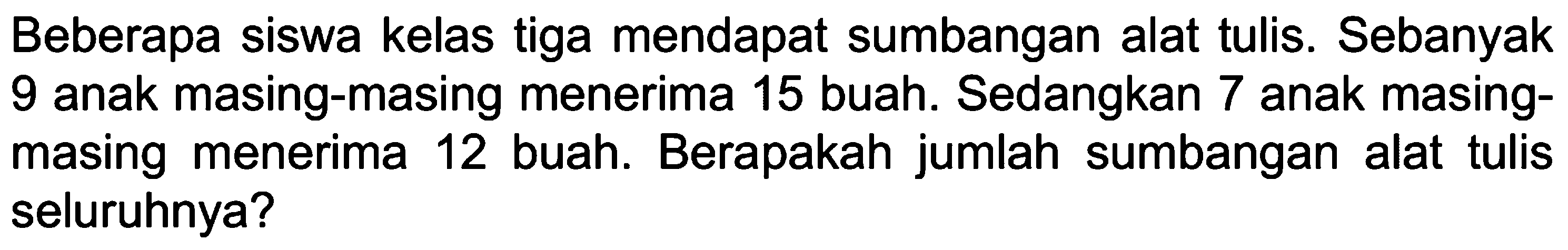 Beberapa siswa kelas tiga mendapat sumbangan alat tulis. Sebanyak 9 anak masing-masing menerima 15 buah. Sedangkan 7 anak masing- Berapakah jumlah sumbangan masing menerima 12 buah. alat tulis seluruhnya?