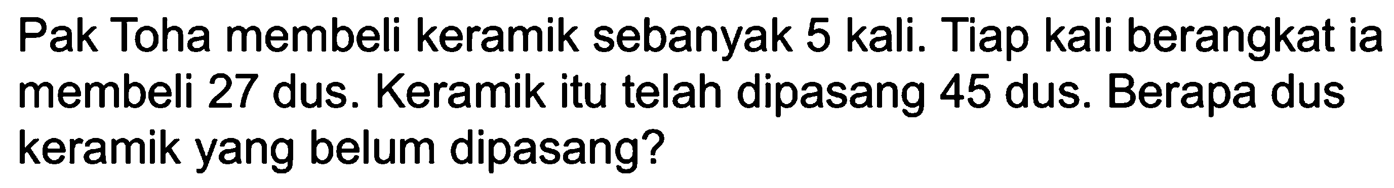 Pak Toha membeli keramik sebanyak 5 kali. Tiap kali berangkat ia membeli 27 dus. Keramik itu telah dipasang 45 dus. Berapa dus keramik yang belum dipasang?