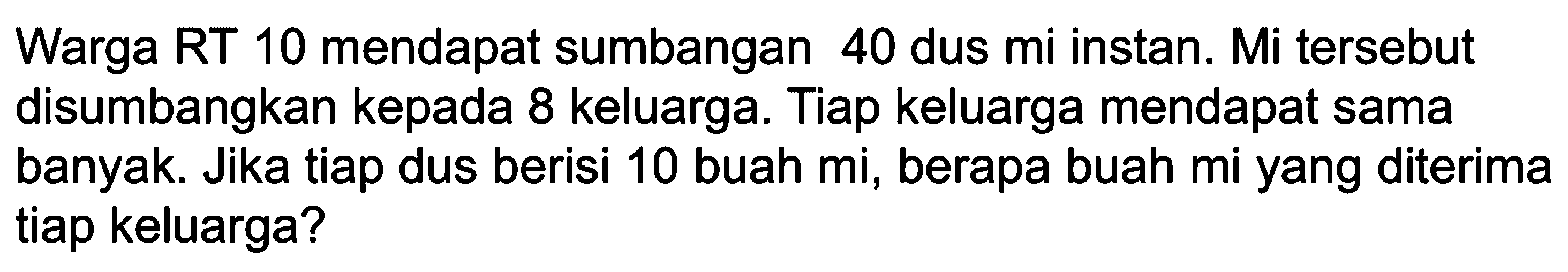 Warga RT 10 mendapat sumbangan 40 dus mi instan. Mi tersebut disumbangkan kepada 8 keluarga. Tiap keluarga mendapat sama banyak. Jika tiap dus berisi 10 buah mi, berapa buah mi yang diterima tiap keluarga?