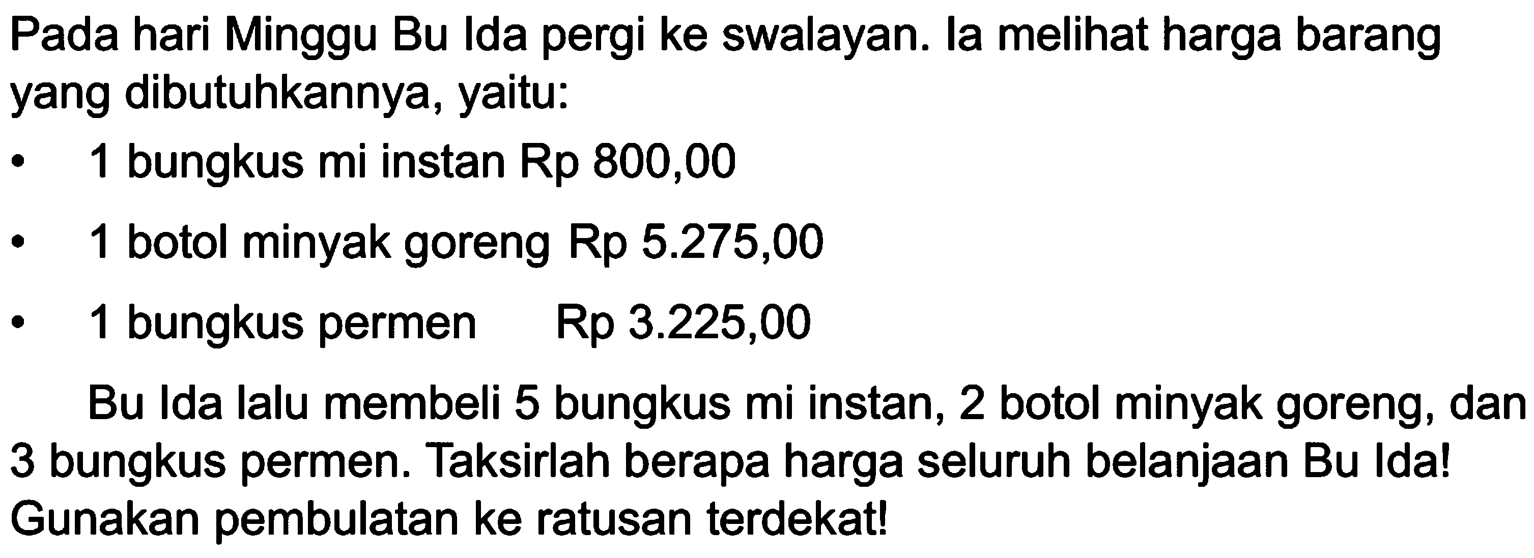 Pada hari Minggu Bu Ida pergi ke swalayan. la melihat harga barang yang dibutuhkannya, yaitu:
- 1 bungkus mi instan Rp 800,00
- 1 botol minyak goreng Rp 5.275,00 
- 1 bungkus permen  Rp 3.225,00 
Bu Ida lalu membeli 5 bungkus mi instan, 2 botol minyak goreng, dan 3 bungkus permen. Taksirlah berapa harga seluruh belanjaan Bu Ida! Gunakan pembulatan ke ratusan terdekat!