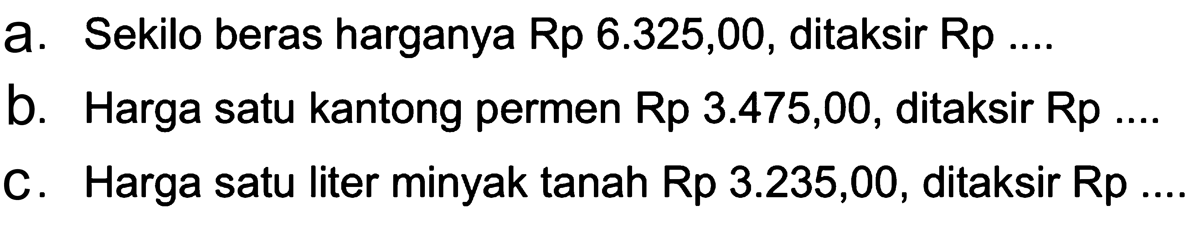 a. Sekilo beras harganya Rp 6.325,00, ditaksir Rp .... 
 b. Harga satu kantong permen Rp 3.475,00, ditaksir Rp .... 
 c. Harga satu liter minyak tanah Rp 3.235,00, dtaksir Rp ....