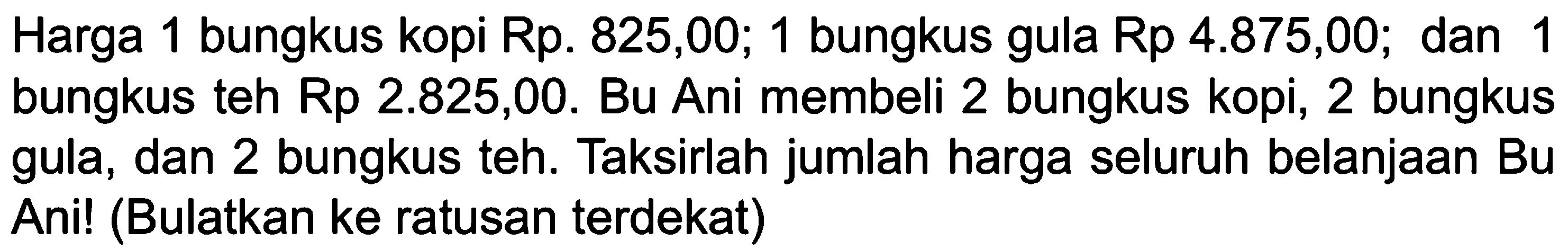 Harga 1 bungkus kopi Rp. 825,00; 1 bungkus gula Rp 4.875,00; dan 1 bungkus teh Rp 2.825,00. Bu Ani membeli 2 bungkus kopi, 2 bungkus gula, dan 2 bungkus teh. Taksirlah jumlah harga seluruh belanjaan Bu Ani! (Bulatkan ke ratusan terdekat)