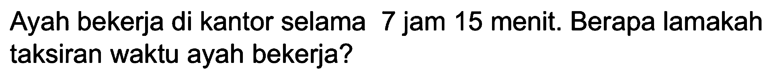 Ayah bekerja di kantor selama 7 jam 15 menit. Berapa lamakah taksiran waktu ayah bekerja?