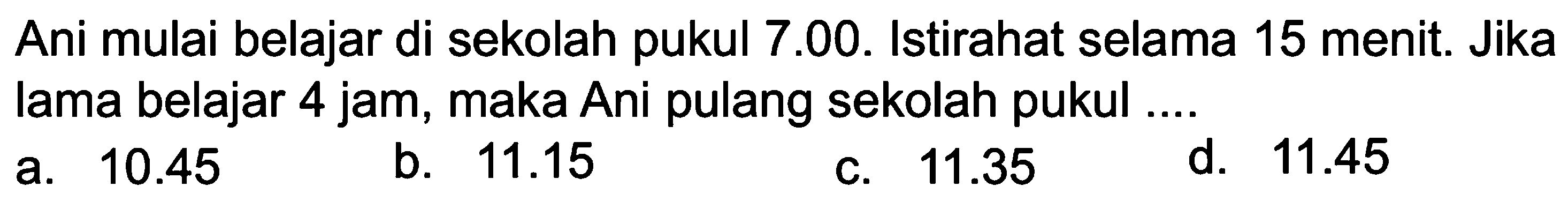 Ani mulai belajar di sekolah pukul 7.00. Istirahat selama 15 menit. Jika lama belajar 4 jam, maka Ani pulang sekolah pukul ....