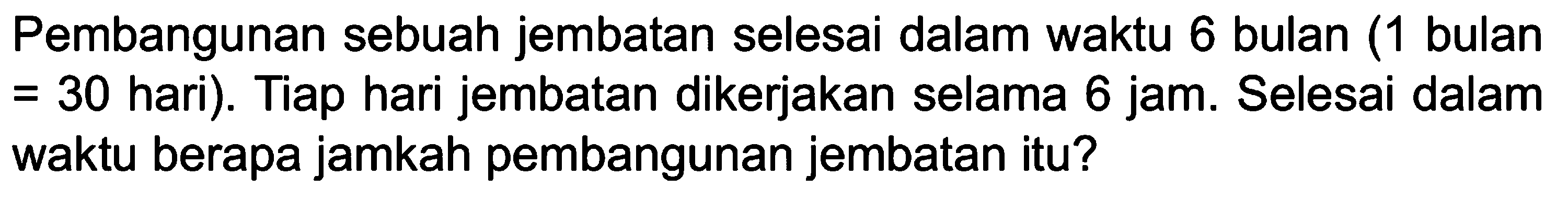 Pembangunan sebuah jembatan selesai dalam waktu 6 bulan (1 bulan = 30 hari). Tiap hari jembatan dikerjakan selama 6 jam. Selesai dalam waktu berapa jamkah pembangunan jembatan itu?