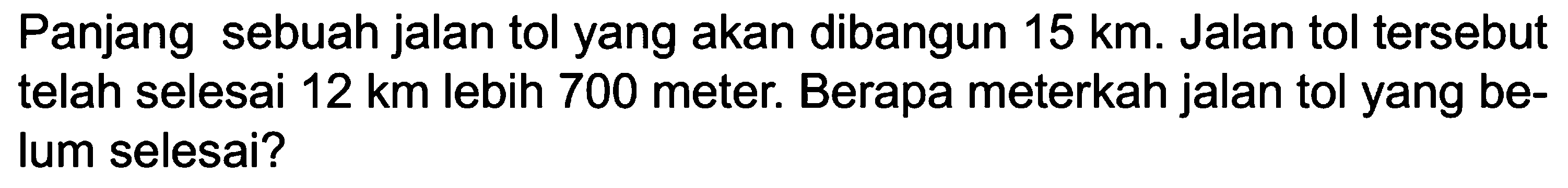 Panjang sebuah jalan tol yang akan dibangun 15 km. Jalan tol tersebut telah selesai 12 km lebih 700 meter. Berapa meterkah jalan tol yang belum selesai?