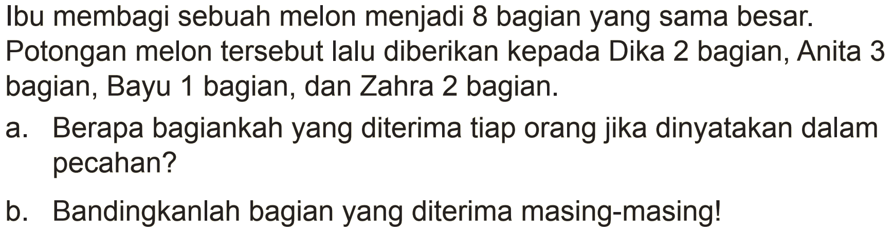 Ibu membagi sebuah melon menjadi 8 bagian yang sama besar. Potongan melon tersebut lalu diberikan kepada Dika 2 bagian, Anita 3 bagian, Bayu 1 bagian, dan Zahra 2 bagian.
a. Berapa bagiankah yang diterima tiap orang jika dinyatakan dalam pecahan?
b. Bandingkanlah bagian yang diterima masing-masing!