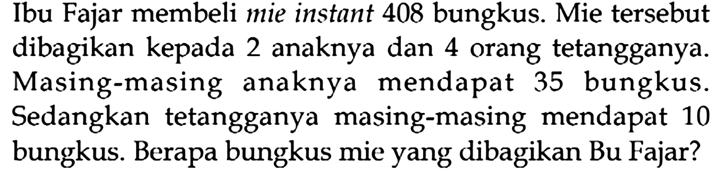 Ibu Fajar membeli mie instant 408 bungkus. Mie tersebut dibagikan kepada 2 anaknya dan 4 orang tetangganya. Masing-masing anaknya mendapat 35 bungkus. Sedangkan tetangganya masing-masing mendapat 10 bungkus. Berapa bungkus mie yang dibagikan Bu Fajar?