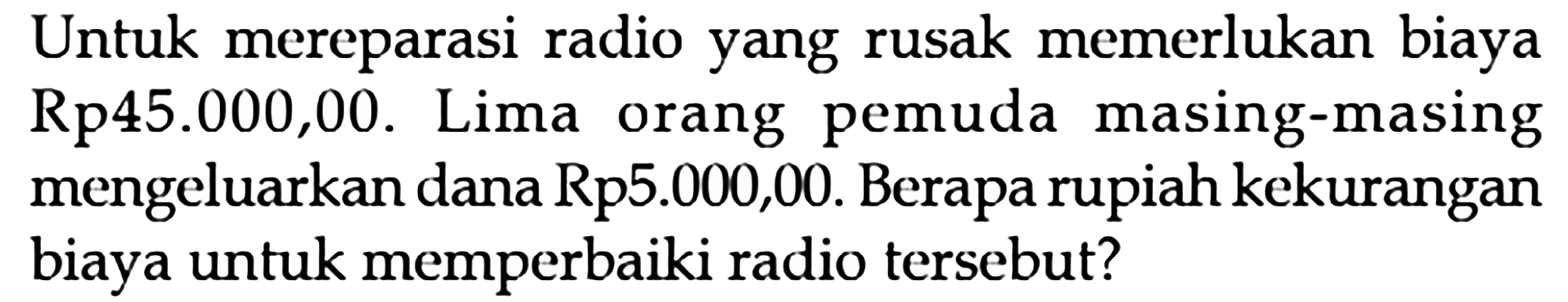 Untuk mereparasi radio yang rusak memerlukan biaya Rp45.000,00. Lima orang pemuda masing-masing mengeluarkan dana Rp5.000,00. Berapa rupiah kekurangan biaya untuk memperbaiki radio tersebut?