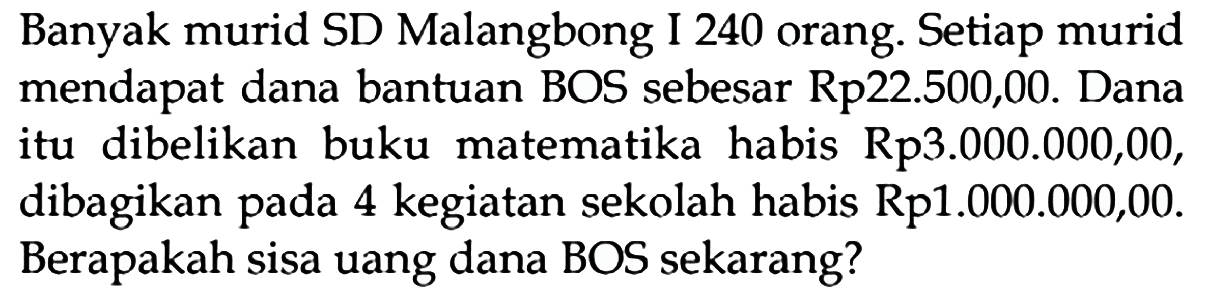 Banyak murid SD Malangbong I 240 orang. Setiap murid mendapat dana bantuan BOS sebesar Rp22.500,00. Dana itu dibelikan buku matematika habis Rp3.000.000,00, dibagikan pada 4 kegiatan sekolah habis Rp1.000.000,00. Berapakah sisa uang dana BOS sekarang?