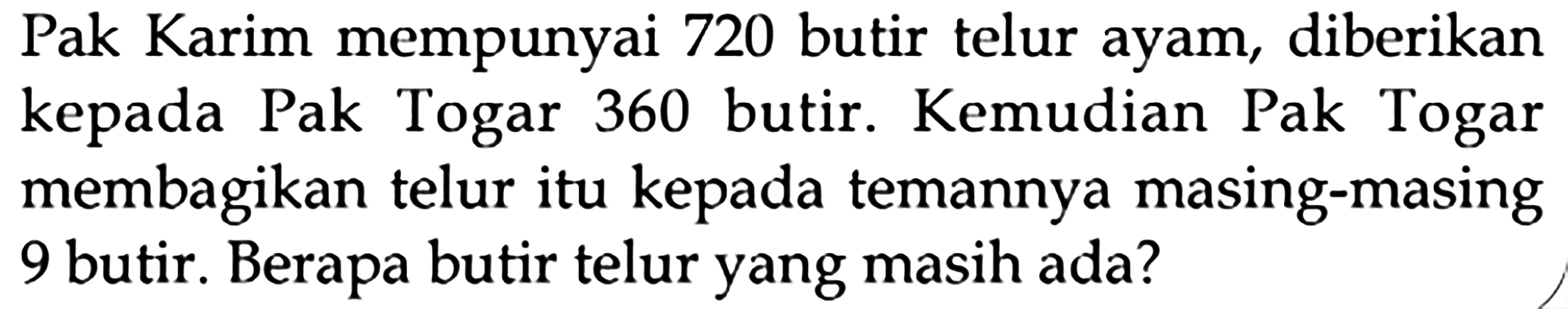 Pak Karim mempunyai 720 butir telur ayam, diberikan kepada Pak Togar 360 butir. Kemudian Pak Togar membagikan telur itu kepada temannya masing-masing 9 butir. Berapa butir telur yang masih ada?