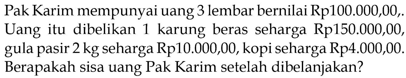 Pak Karim mempunyai uang 3 lembar bernilai Rp100.000,00,. Uang itu dibelikan 1 karung beras seharga Rp150.000,00, gula pasir 2 kg seharga Rp10.000,00, kopi seharga Rp4.000,00. Berapakah sisa uang Pak Karim setelah dibelanjakan?