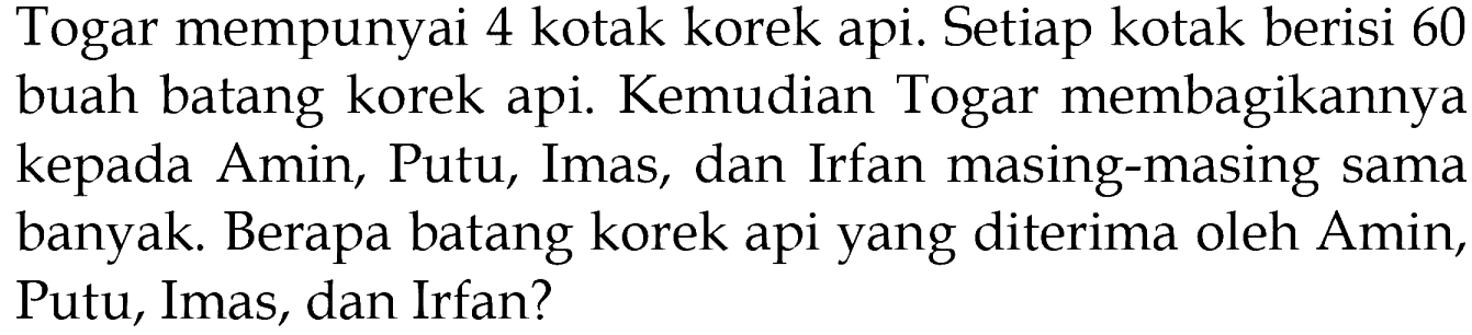 Togar mempunyai 4 kotak korek api. Setiap kotak berisi 60 buah batang korek api. Kemudian Togar membagikannya kepada Amin, Putu, Imas, dan Irfan masing-masing sama banyak. Berapa batang korek api yang diterima oleh Amin, Putu, Imas, dan Irfan?