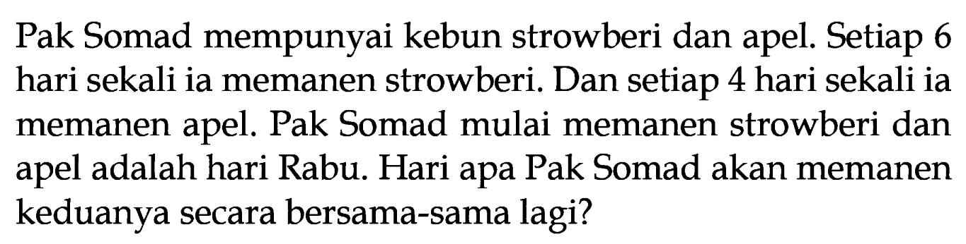 Pak Somad mempunyai kebun strowberi dan apel. Setiap 6 hari sekali ia memanen strowberi. Dan setiap 4 hari sekali ia memanen apel. Pak Somad mulai memanen strowberi dan apel adalah hari Rabu. Hari apa Pak Somad akan memanen keduanya secara bersama-sama lagi?