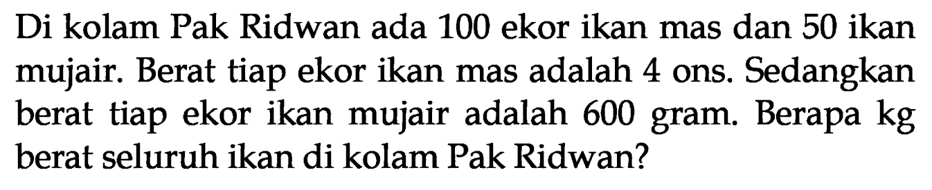 Di kolam Pak Ridwan ada 100 ekor ikan mas dan 50 ikan mujair. Berat tiap ekor ikan mas adalah 4 ons. Sedangkan berat tiap ekor ikan mujair adalah 600 gram. Berapa kg berat seluruh ikan di kolam Pak Ridwan?