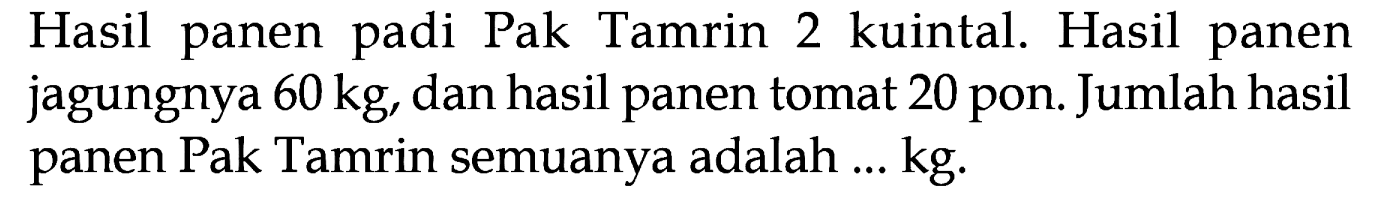 Hasil panen padi Pak Tamrin 2 kuintal. Hasil panen jagungnya 60 kg, dan hasil panen tomat 20 pon. Jumlah hasil panen Pak Tamrin semuanya adalah ... kg.