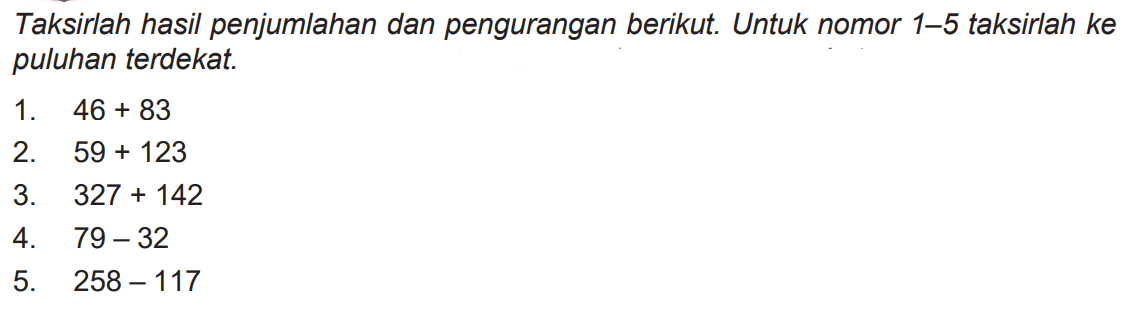 Taksirlah hasil penjumlahan dan pengurangan berikut. Untuk nomor 1-5 taksirlah ke puluhan terdekat.
1.  46+83 
2.  59+123 
3.  327+142 
4.  79-32 
5.  258-117 