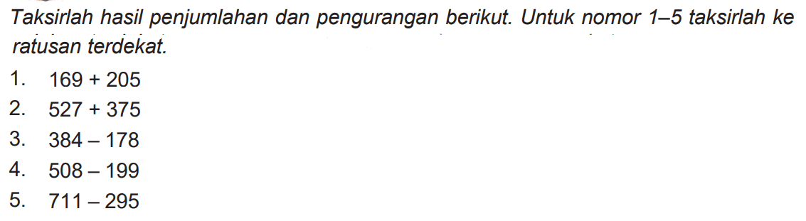 Taksirlah hasil penjumlahan dan pengurangan berikut. Untuk nomor 1-5 taksirlah ke ratusan terdekat.
1.  169+205 
2.  527+375 
3.  384-178 
4.  508-199 
5.  711-295 