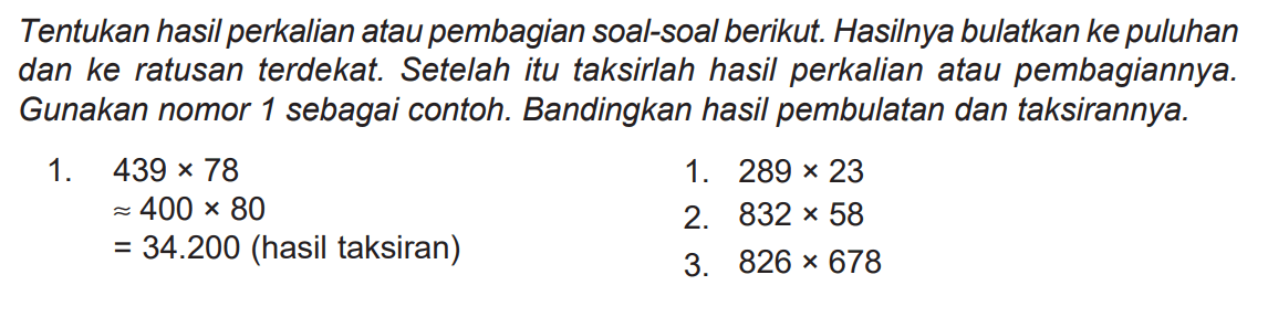 Tentukan hasil perkalian atau pembagian soal-soal berikut. Hasilnya bulatkan ke puluhan dan ke ratusan terdekat. Setelah itu taksirlah hasil perkalian atau pembagiannya. Gunakan nomor 1 sebagai contoh. Bandingkan hasil pembulatan dan taksirannya.
1.  439 x 78 
1.  289 x 23 
 approx 400 x 80 
2.  832 x 58 
 =34.200  (hasil taksiran)
3.  826 x 678 