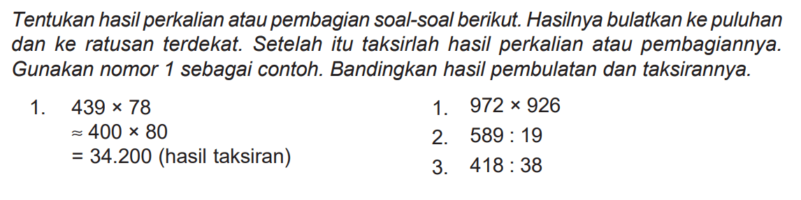 Tentukan hasil perkalian atau pembagian soal-soal berikut. Hasilnya bulatkan ke puluhan dan ke ratusan terdekat. Setelah itu taksirlah hasil perkalian atau pembagiannya. Gunakan nomor 1 sebagai contoh. Bandingkan hasil pembulatan dan taksirannya.
1.  439 x 78 
1.  972 x 926 
 approx 400 x 80 
2.  589: 19 
 =34.200  (hasil taksiran)
3.  418: 38 