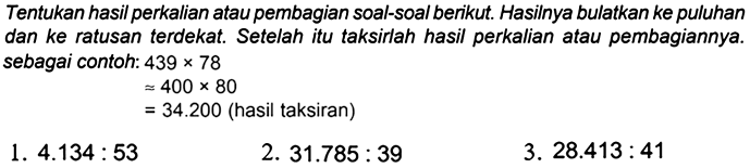 Tentukan hasil perkalian atau pembagian soal-soal berikut. Hasilnya bulatkan ke puluhan dan ke ratusan terdekat. Setelah itu taksirlah hasil perkalian atau pembagiannya. sebagai contoh:  439 x 78 

approx 400 x 80

 =34.200  (hasil taksiran)
1.  4.134: 53 
2.  31.785: 39 
3.  28.413: 41 