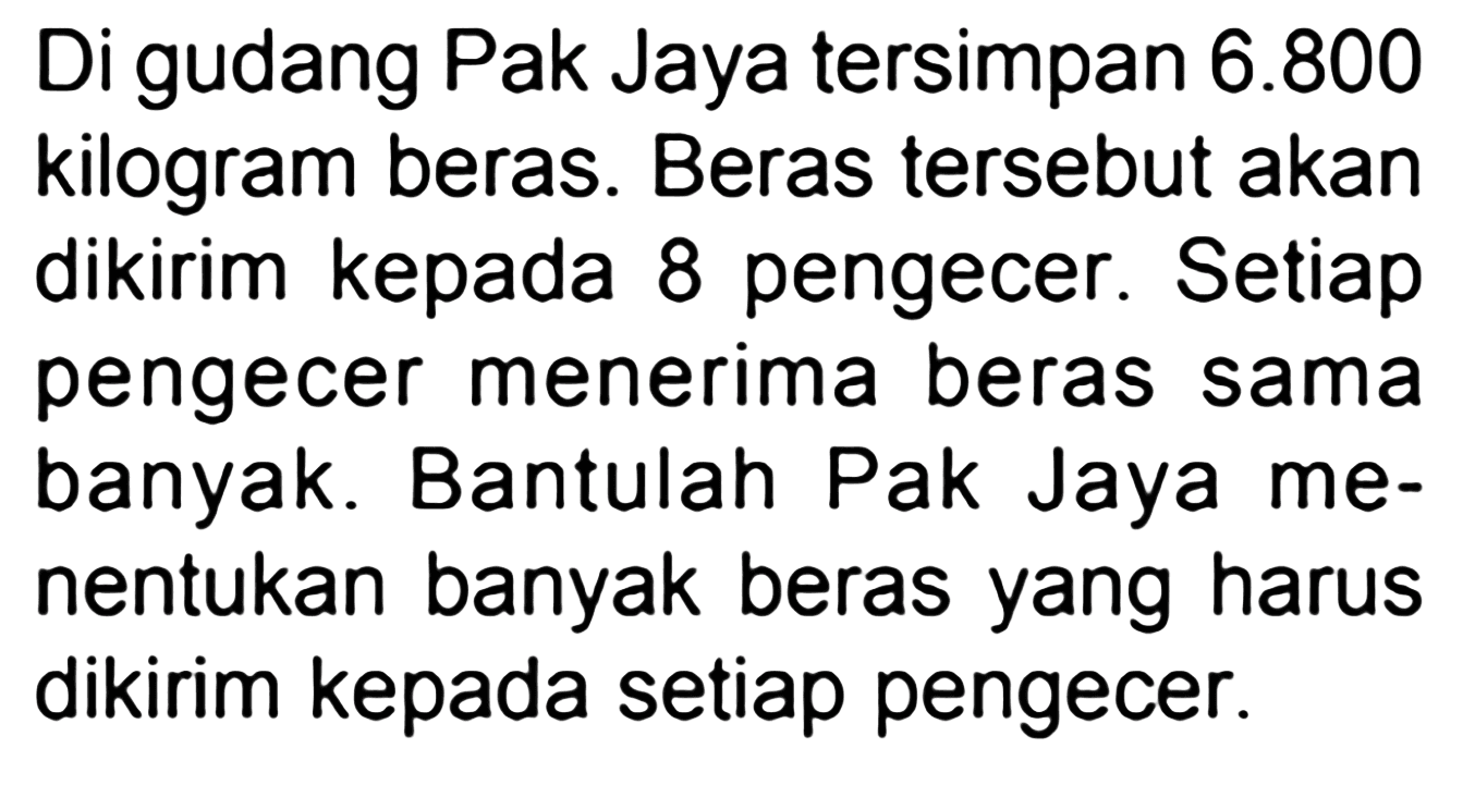 Di gudang Pak Jaya tersimpan  6.800  kilogram beras. Beras tersebut akan dikirim kepada 8 pengecer. Setiap pengecer menerima beras sama banyak. Bantulah Pak Jaya menentukan banyak beras yang harus dikirim kepada setiap pengecer.