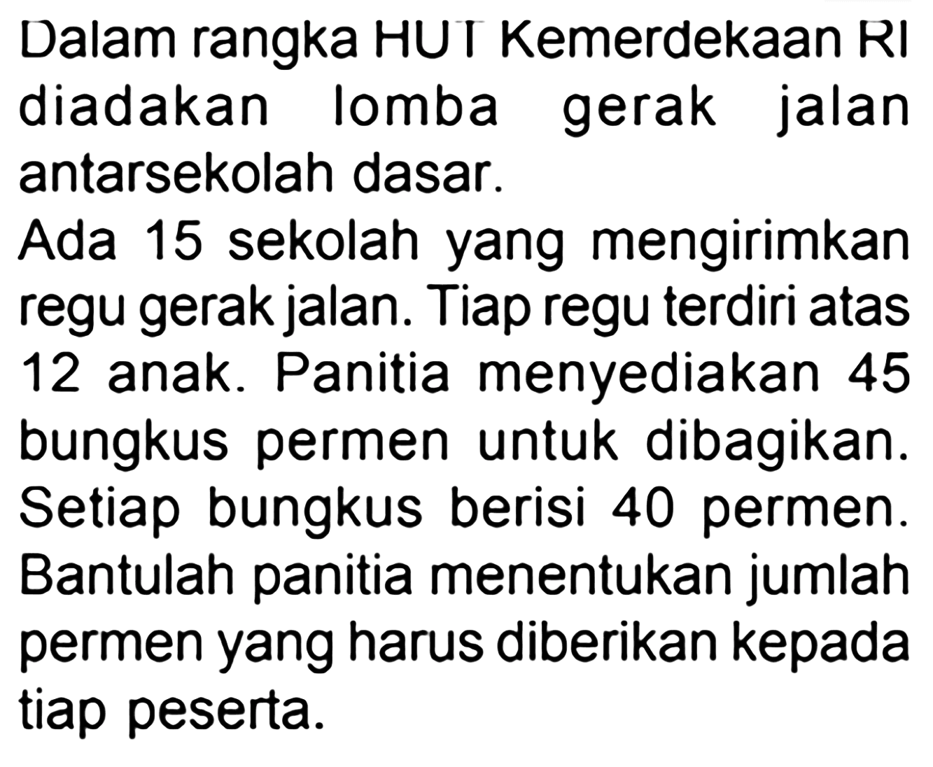 Dalam rangka HUT Kemerdekaan RI diadakan lomba gerak jalan antarsekolah dasar. Ada 15 sekolah yang mengirimkan regu gerak jalan. Tiap regu terdiri atas 12 anak. Panitia menyediakan 45 bungkus permen untuk dibagikan. Setiap bungkus berisi 40 permen. Bantulah panitia menentukan jumlah permen yang harus diberikan kepada tiap peserta.