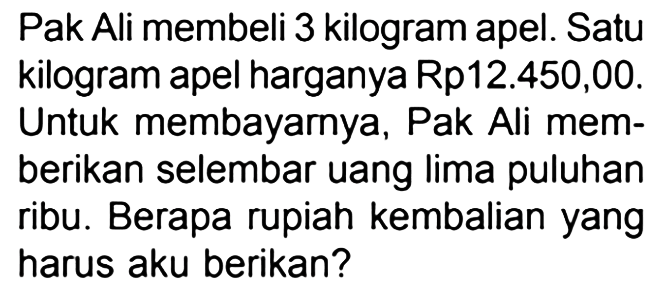 Pak Ali membeli 3 kilogram apel. Satu kilogram apel harganya Rp12.450,00. Untuk membayarnya, Pak Ali memberikan selembar uang lima puluhan ribu. Berapa rupiah kembalian yang harus aku berikan?