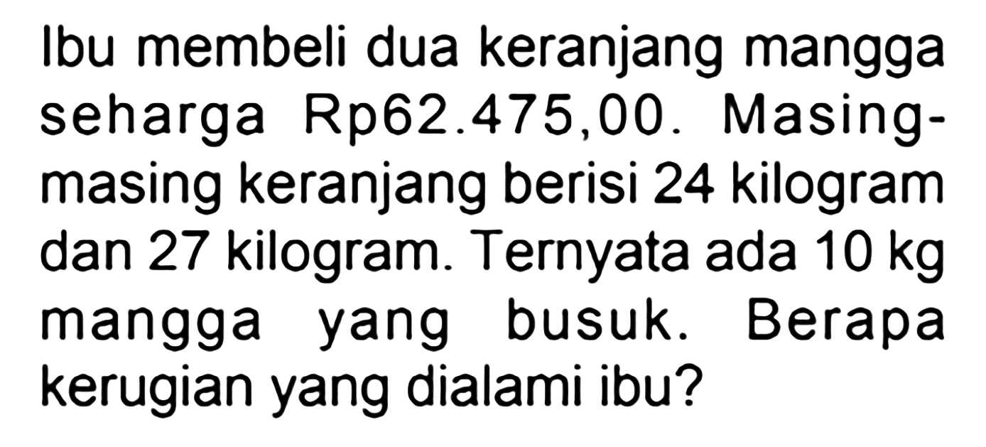 Ibu membeli dua keranjang mangga seharga Rp62.475,00. Masingmasing keranjang berisi 24 kilogram dan 27 kilogram. Ternyata ada  10 kg  mangga yang busuk. Berapa kerugian yang dialami ibu?