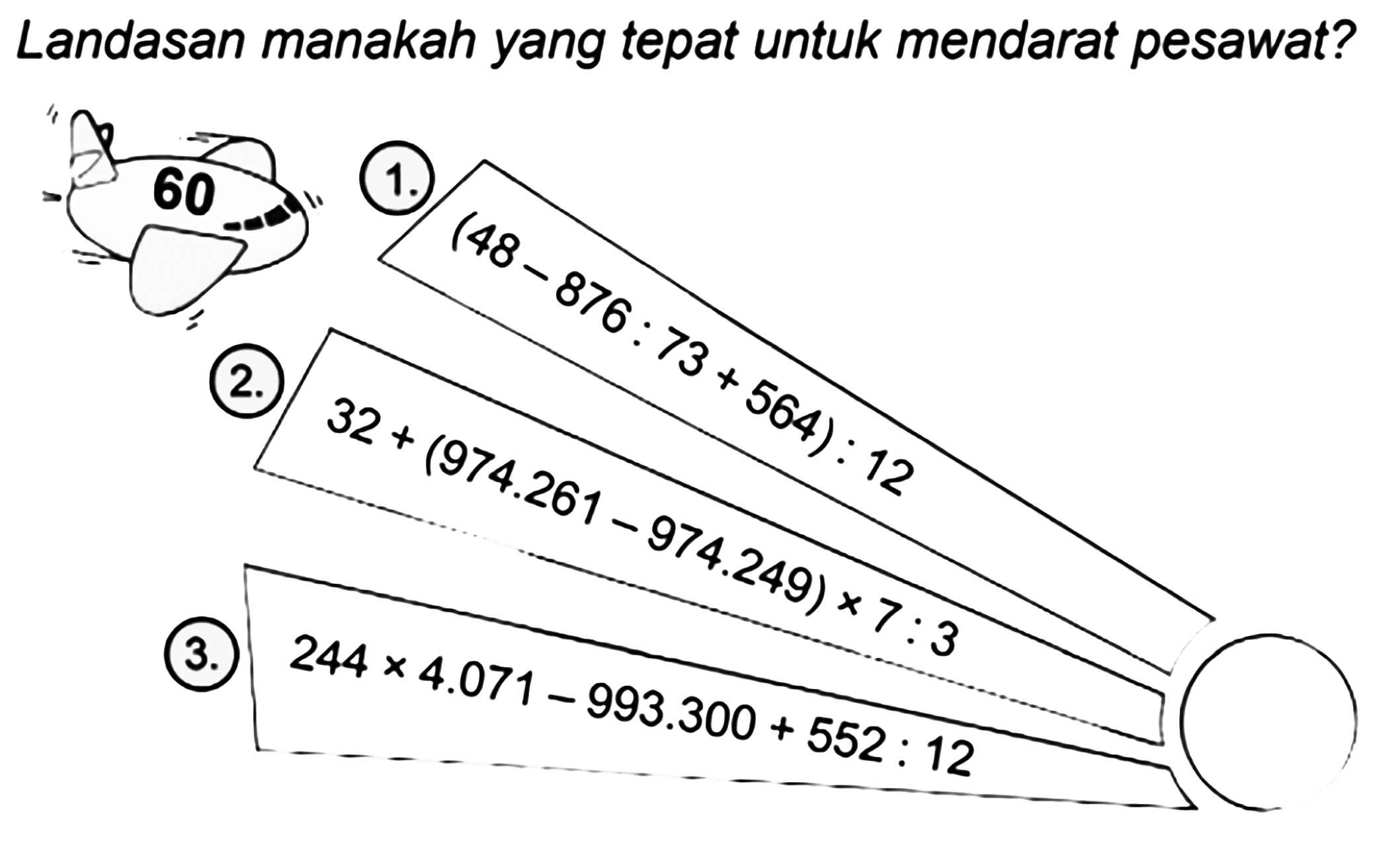 Landasan manakah yang tepat untuk mendarat pesawat? 
60 
1. (48 - 876 : 73 + 564) : 12 
2. 32 + (974.261 - 974.249) x 7 : 3 
3. 244 x 4.071 - 993.300 + 552 : 12