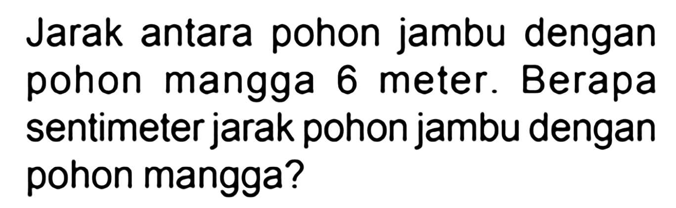 Jarak antara pohon jambu dengan pohon mangga 6 meter. Berapa sentimeter jarak pohon jambu dengan pohon mangga?