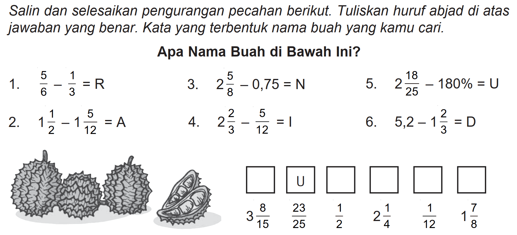 Salin dan selesaikan pengurangan pecahan berikut. Tuliskan huruf abjad di atas jawaban yang benar. Kata yang terbentuk nama buah yang kamu cari.
Apa Nama Buah di Bawah Ini?
1.  5/6 - 1/3 = R 
3.  2 5/8 - 0,75 = N 
5.  2 18/25 - 180% = U 
2.  1 1/2 - 1 5/12 = A 
4.  2 2/3 - 5/12 = 1 
6.  5,2 - 1 2/3 = D 
 U 
 3 8/15  23/25  1/2  2 1/4  1/12  1 7/8 