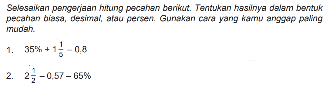 Selesaikan pengerjaan hitung pecahan berikut. Tentukan hasilnya dalam bentuk pecahan biasa, desimal, atau persen. Gunakan cara yang kamu anggap paling mudah.
1.  35 %+1 (1)/(5)-0,8 
2.  2 (1)/(2)-0,57-65 % 